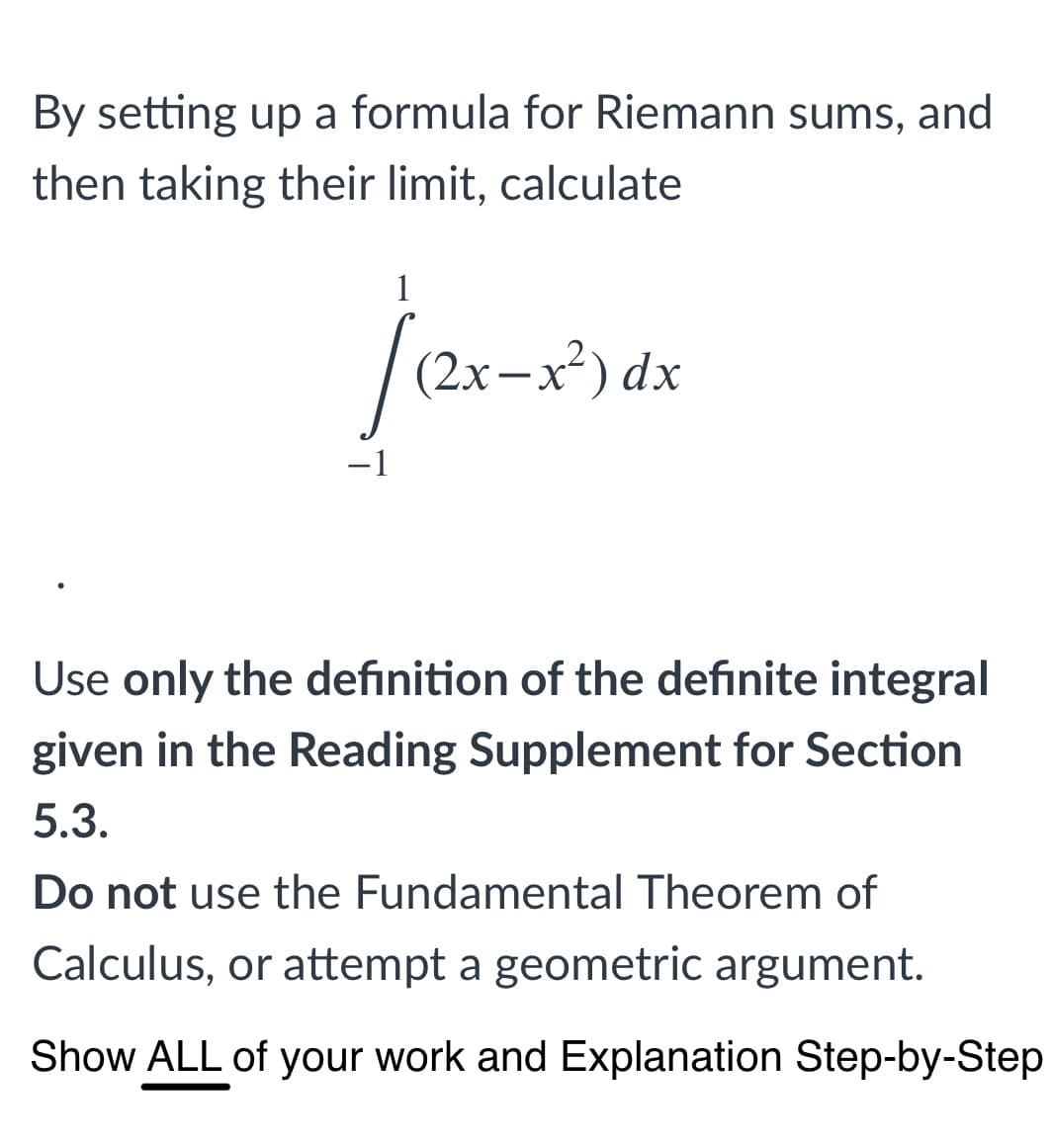 By setting up a formula for Riemann sums, and
then taking their limit, calculate
1
|(2x-x³).
-1
Use only the definition of the definite integral
given in the Reading Supplement for Section
5.3.
Do not use the Fundamental Theorem of
Calculus, or attempt a geometric argument.
Show ALL of your work and Explanation Step-by-Step
