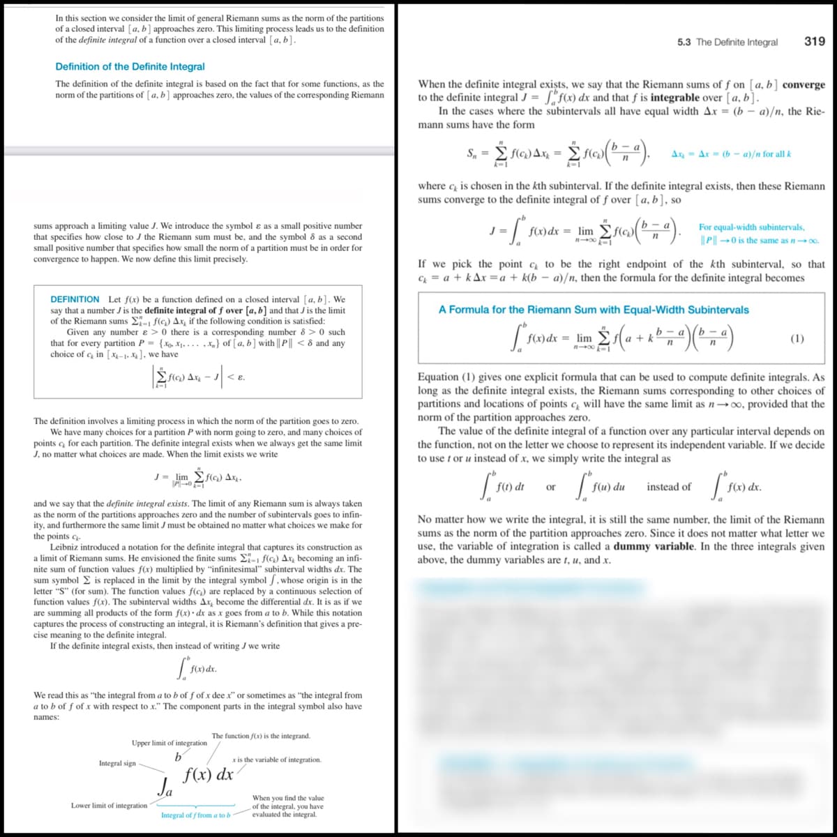 In this section we consider the limit of general Riemann sums as the norm of the partitions
of a closed interval [a, b] approaches zero. This limiting process leads us to the definition
of the definite integral of a function over a closed interval [a, b].
5.3 The Definite Integral
319
Definition of the Definite Integral
When the definite integral exișts, we say that the Riemann sums of ƒ on [a, b] converge
to the definite integral J = ["f(x) dx and that f is integrable over [a, b].
In the cases where the subintervals all have equal width Ax = (b – a)/n, the Rie-
The definition of the definite integral is based on the fact that for some functions, as the
norm of the partitions of [ a, b] approaches zero, the values of the corresponding Riemann
mann sums have the form
= E f(c) Ax, =
Ax = Ar = (b – a)/n for all k
k-1
k-1
where c is chosen in the kth subinterval. If the definite integral exists, then these Riemann
sums converge to the definite integral of f over [a, b], so
ь — а
sums approach a limiting value J. We introduce the symbol ɛ as a small positive number
that specifies how close to J the Riemann sum must be, and the symbol 8 as a second
small positive number that specifies how small the norm of a partition must be in order for
convergence to happen. We now define this limit precisely.
For equal-width subintervals,
||P| 0 is the same as n- 0.
J =
f(x)dx = lim
k-1
If we pick the point c to be the right endpoint of the kth subinterval, so that
C = a + kAx =a + k(b – a)/n, then the formula for the definite integral becomes
DEFINITION Let f(x) be a function defined on a closed interval [a, b]. We
say that a number J is the definite integral of f over [a, b] and that J is the limit
of the Riemann sums E- f(c) Ax, if the following condition is satisfied:
Given any number e > 0 there is a corresponding number 8 > 0 such
that for every partition P = {xg, X1. . .. ,x,} of [ a, b] with || P || < 8 and any
choice of c in [X-1. X], we have
A Formula for the Riemann Sum with Equal-Width Subintervals
f(x) dx = lim
b
+ k
(1)
flo) Ax, -
-1
Equation (1) gives one explicit formula that can be used to compute definite integrals. As
long as the definite integral exists, the Riemann sums corresponding to other choices of
partitions and locations of points c̟ will have the same limit as n–∞, provided that the
norm of the partition approaches zero.
The value of the definite integral of a function over any particular interval depends on
the function, not on the letter we choose to represent its independent variable. If we decide
to use t or u instead of x, we simply write the integral as
The definition involves a limiting process in which the norm of the partition goes to zero.
We have many choices for a partition P with norm going to zero, and many choices of
points c for each partition. The definite integral exists when we always get the same limit
J, no matter what choices are made. When the limit exists we write
lim
Efla) Ax,
f(1) dt
f(u) du
instead of
or
I we say that the definite integral exists. The limit of any Riemann sum is always taken
as the norm of the partitions approaches zero and the number of subintervals goes to infin-
ity, and furthermore the same limit J must be obtained no matter what choices
and
No matter how we write the integral, it is still the same number, the limit of the Riemann
sums as the norm of the partition approaches zero. Since it does not matter what letter we
use, the variable of integration is called a dummy variable. In the three integrals given
above, the dummy variables are 1, u, and x.
make for
the points c-
Leibniz introduced a notation for the definite integral that captures its construction as
a limit of Riemann sums. He envisioned the finite sums E- f(c) Ax, becoming an infi-
nite sum of function values f(x) multiplied by "infinitesimal" subinterval widths dx. The
sum symbol E is replaced in the limit by the integral symbol /, whose origin is in the
letter "S" (for sum). The function values f(c) are replaced by a continuous selection of
function values f(x). The subinterval widths Ax, become the differential dx. It is as if we
are summing all products of the form f(x)· dx as x goes from a to b. While this notation
captures the process of constructing an integral, it is Riemann's definition that gives a pre-
cise meaning to the definite integral.
If the definite integral exists, then instead of writing J we write
f(x) dx.
We read this as "the integral from a to b of f of x dee x" or sometimes as "the integral from
a to b of f of x with respect to x." The component parts in the integral symbol also have
names:
The function f(x) is the integrand.
Upper limit of integration
b'
x is the variable of integration.
Integral sign
f(x) dx
Ja
When you find the value
of the integral, you have
evaluated the integral.
Lower limit of integration
Integral of f from a to b
