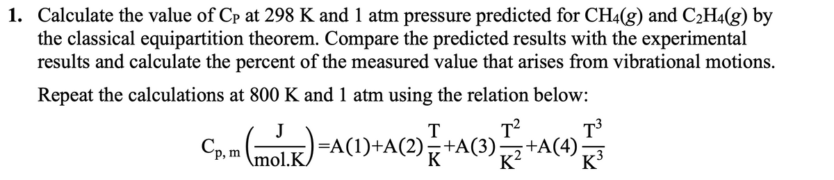 1. Calculate the value of Cp at 298 K and 1 atm pressure predicted for CH4(g) and C2H4(g) by
the classical equipartition theorem. Compare the predicted results with the experimental
results and calculate the percent of the measured value that arises from vibrational motions.
Repeat the calculations at 800 K and 1 atm using the relation below:
J
T
T?
T³
Cp, m molk
=A(1)+A(2),+A(3)+A(4)
K³
3
mol.K
K
K?
