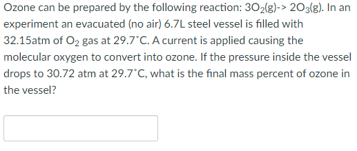 Ozone can be prepared by the following reaction: 302(g)-> 203(g). In an
experiment an evacuated (no air) 6.7L steel vessel is filled with
32.15atm of O2 gas at 29.7 C. A current is applied causing the
molecular oxygen to convert into ozone. If the pressure inside the vessel
drops to 30.72 atm at 29.7°C, what is the final mass percent of ozone in
the vessel?

