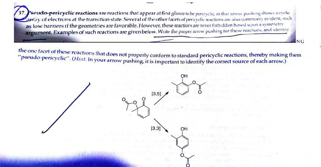 37. Pseudo-pericyclic reactions are reactions that appear at first glance to be pericyclic, in that arrow pushing shows a cyclic
array of electrons at the transition state. Several of the other facets of pericyclic reactions are also commonly evident, such
as low barriers if the geometries are favorable. However, these reactions are never forbidden based upon a symmetry
argument. Examples of such reactions are given below. Write the proper arrow pushing for these reactions, and identity
the one facet of these reactions that does not properly conform to standard pericyclic reactions, thereby making them
"pseudo-pericyclic". (Hint: In your arrow pushing, it is important to identify the correct source of each arrow.)
OH
[3,5]
ryze Sy
[3.3]
ING
OH