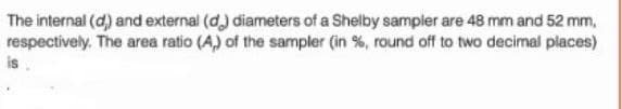 The internal (d) and external (d) diameters of a Shelby sampler are 48 mm and 52 mm,
respectively. The area ratio (A) of the sampler (in %, round off to two decimal places)
is.