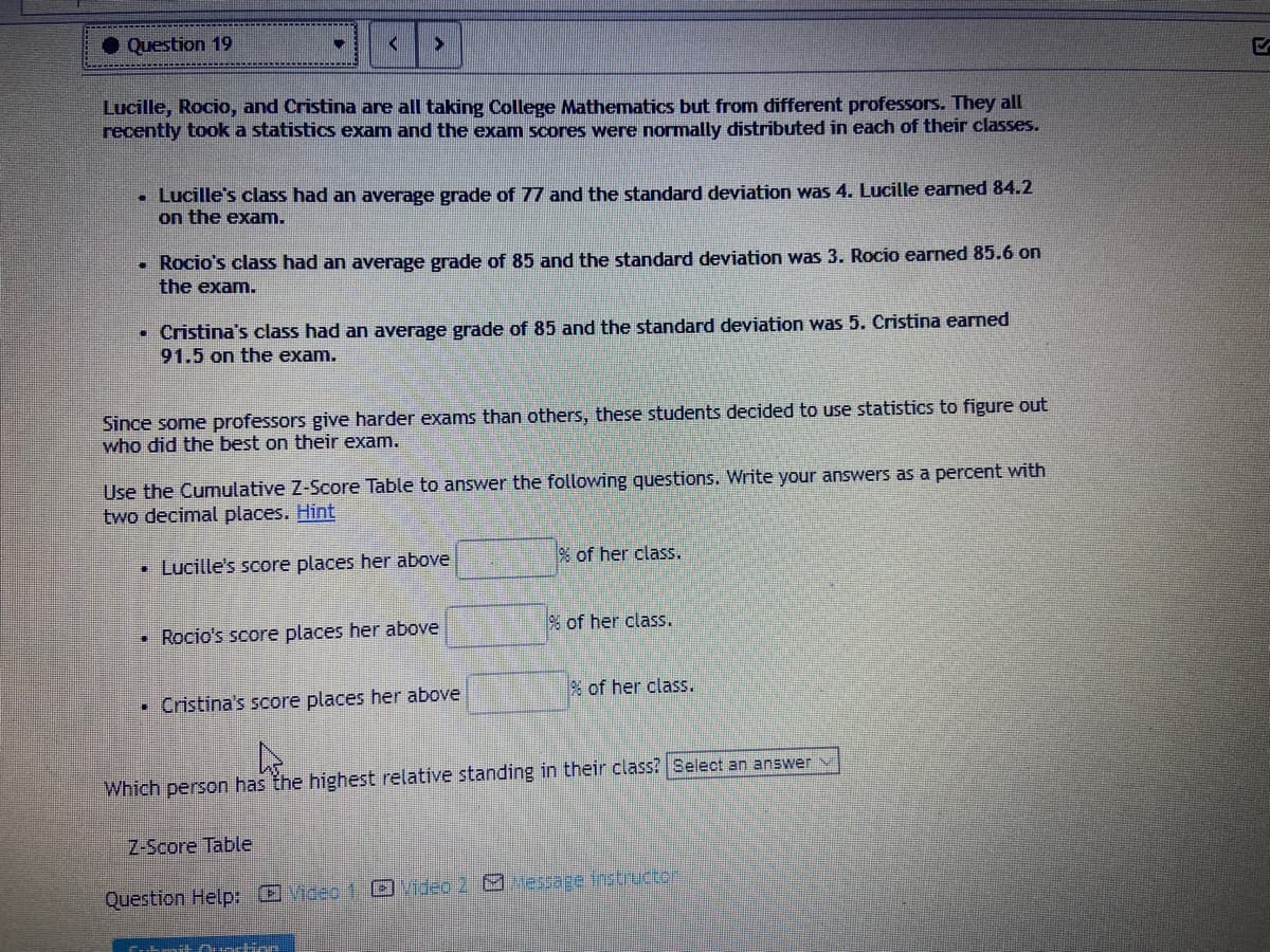 Question 19
Lucille, Rocio, and Cristina are all taking College Mathematics but from different professors. They all
recently took a statistics exam and the exam scores were normally distributed in each of their classes.
• Lucille's class had an average grade of 77 and the standard deviation was 4. Lucille earned 84.2
on the exam.
Rocio's class had an average grade of 85 and the standard deviation was 3. Rocio earned 85.6 on
the exam.
Cristina's class had an average grade of 85 and the standard deviation was 5. Cristina earned
91.5 on the exam.
Since some professors give harder exams than others, these students decided to use statistics to figure out
who did the best on their exam.
Use the Cumulative Z-Score Table to answer the following questions. Write your answers as a percent with
two decimal places. Hint
• Lucille's score places her above
% of her class.
% of her class.
Rocio's score places her above
% of her class.
• Cristina's score places her above
Which person has the highest relative standing in their class? Select an answer
Z-Score Table
Question Help: Video 1 Ovideo 2 M essage tnstructen
