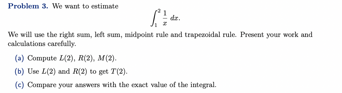 Problem 3. We want to estimate
1
[²²
X
dx.
We will use the right sum, left sum, midpoint rule and trapezoidal rule. Present your work and
calculations carefully.
(a) Compute L(2), R(2), M(2).
(b) Use L(2) and R(2) to get T(2).
(c) Compare your answers with the exact value of the integral.
