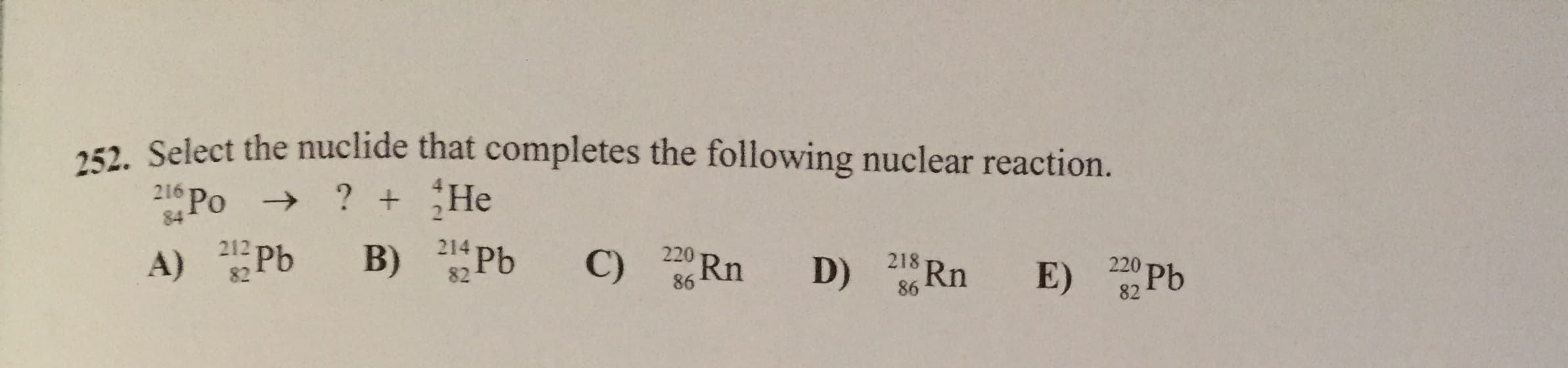 252. Select the nuclide that completes the following nuclear reaction.
? +He
216 Po >
84
B) РЬ
214
212 T
82
C) Rn
A) Pb
220
220 Pb
218
82 Pb
86
86
82
