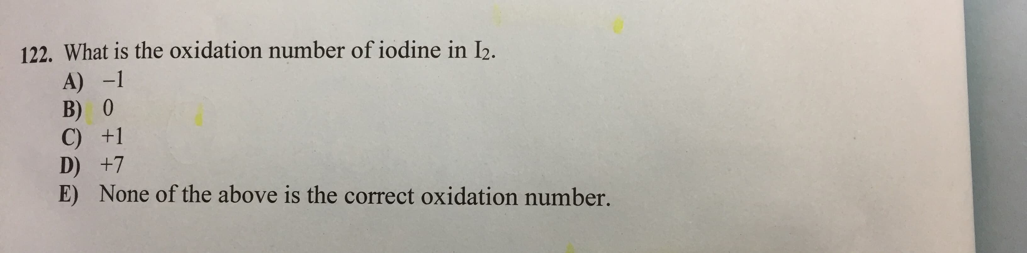 122. What is the oxidation number of iodine in I2.
A) -1
B) 0
C) +1
D) +7
E) None of the above is the correct oxidation number.
