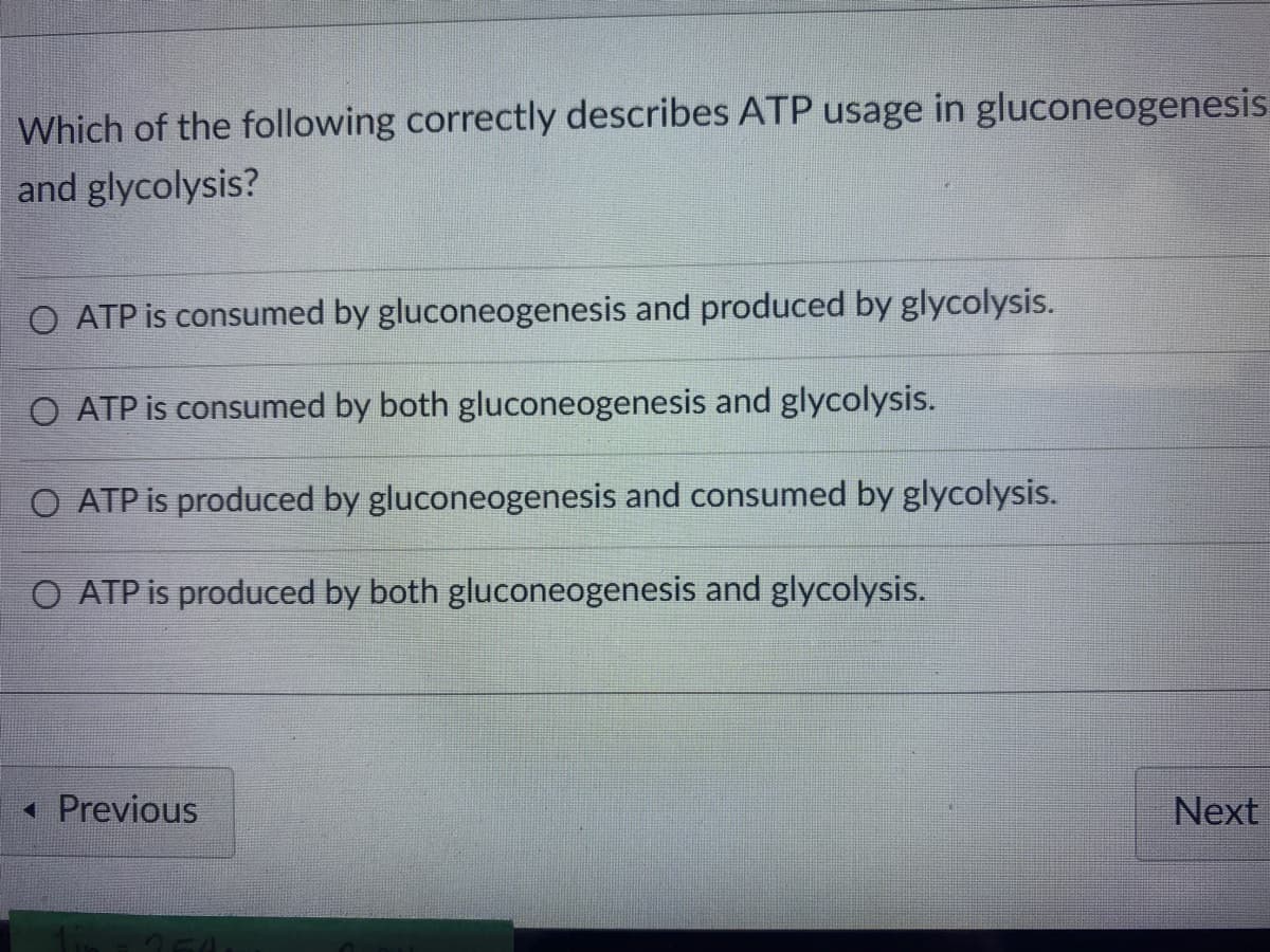Which of the following correctly describes ATP usage in gluconeogenesis
and glycolysis?
O ATP is consumed by gluconeogenesis and produced by glycolysis.
O ATP is consumed by both gluconeogenesis and glycolysis.
O ATP is produced by gluconeogenesis and consumed by glycolysis.
O ATP is produced by both gluconeogenesis and glycolysis.
• Previous
Next
