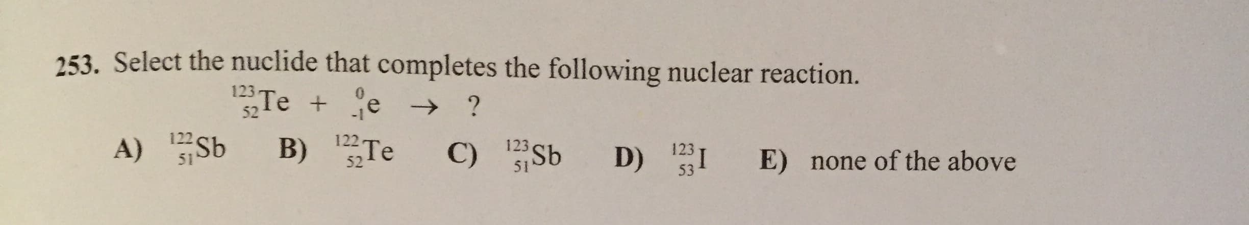 253. Select the nuclide that completes the following nuclear reaction.
Te + e →
122 Te
0.
123
-1
52
123
123 Sb
none of the above
D) I
E)
122
A) Sb
53
51
52
51
