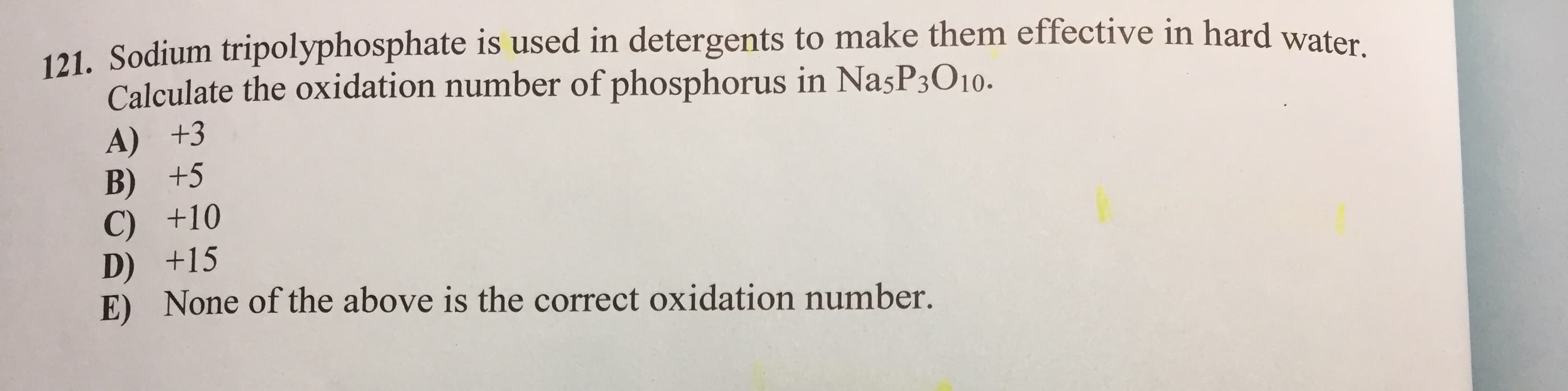 121. Sodium tripolyphosphate is used in detergents to make them effective in hard waten
Calculate the oxidation number of phosphorus in NasP3O10.
A) +3
B) +5
C) +10
D) +15
E) None of the above is the correct oxidation number.

