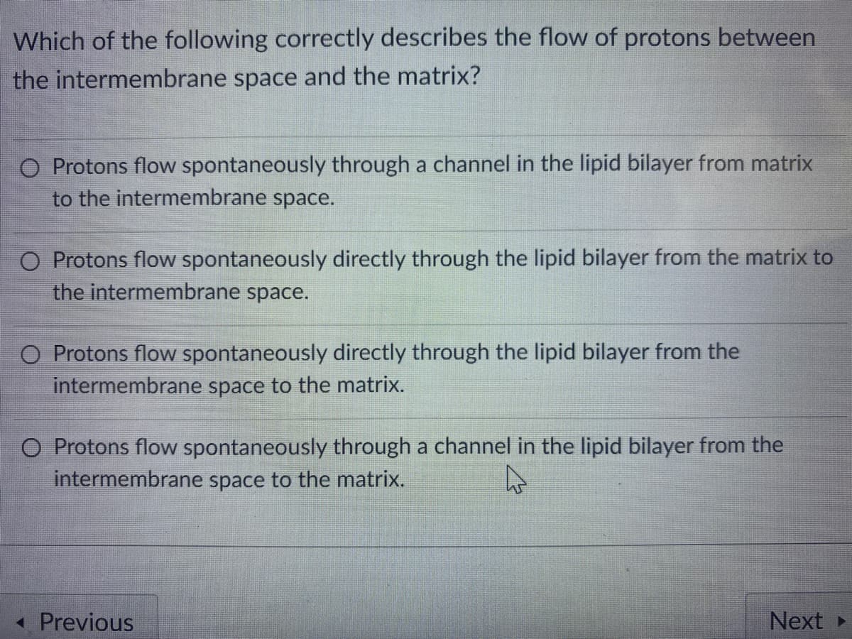 Which of the following correctly describes the flow of protons between
the intermembrane space and the matrix?
O Protons flow spontaneously through a channel in the lipid bilayer from matrix
to the intermembrane space.
O Protons flow spontaneously directly through the lipid bilayer from the matrix to
the intermembrane space.
O Protons flow spontaneously directly through the lipid bilayer from the
intermembrane space to the matrix.
O Protons flow spontaneously through a channel in the lipid bilayer from the
intermembrane space to the matrix.
« Previous
Next
