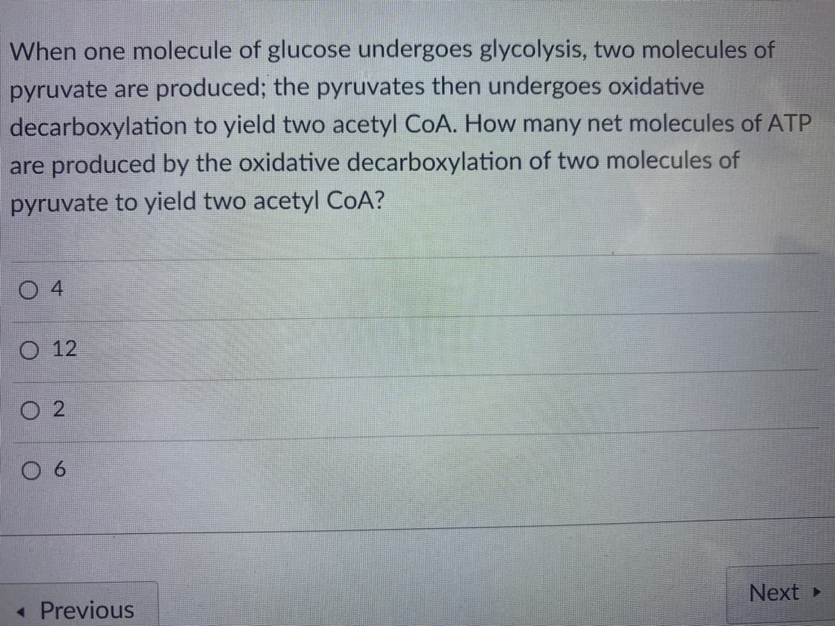 When one molecule of glucose undergoes glycolysis, two molecules of
pyruvate are produced; the pyruvates then undergoes oxidative
decarboxylation to yield two acetyl CoA. How many net molecules of ATP
are produced by the oxidative decarboxylation of two molecules of
pyruvate to yield two acetyl COA?
O 12
Next
« Previous
