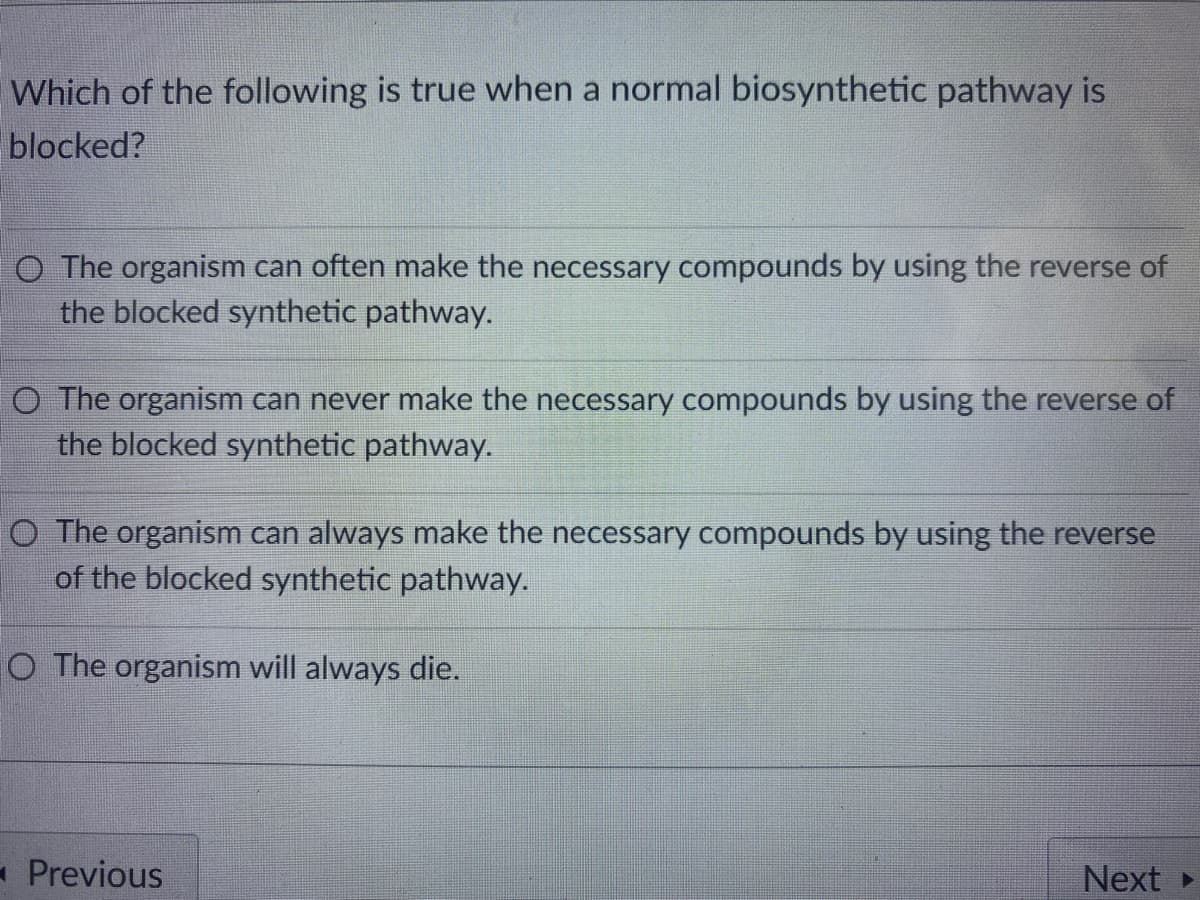 Which of the following is true when a normal biosynthetic pathway is
blocked?
O The organism can often make the necessary compounds by using the reverse of
the blocked synthetic pathway.
O The organism can never make the necessary compounds by using the reverse of
the blocked synthetic pathway.
O The organism can always make the necessary compounds by using the reverse
of the blocked synthetic pathway.
O The organism will always die.
- Previous
Next
