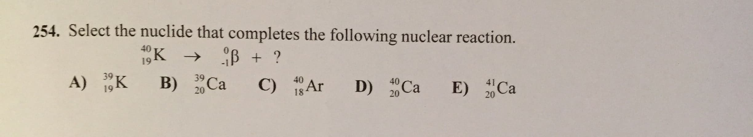 254. Select the nuclide that completes the following nuclear reaction.
40
K
19
41 Ca
39 Ca
20
40
D) 2 Ca
39
A) 1,K
20
18 Ar
