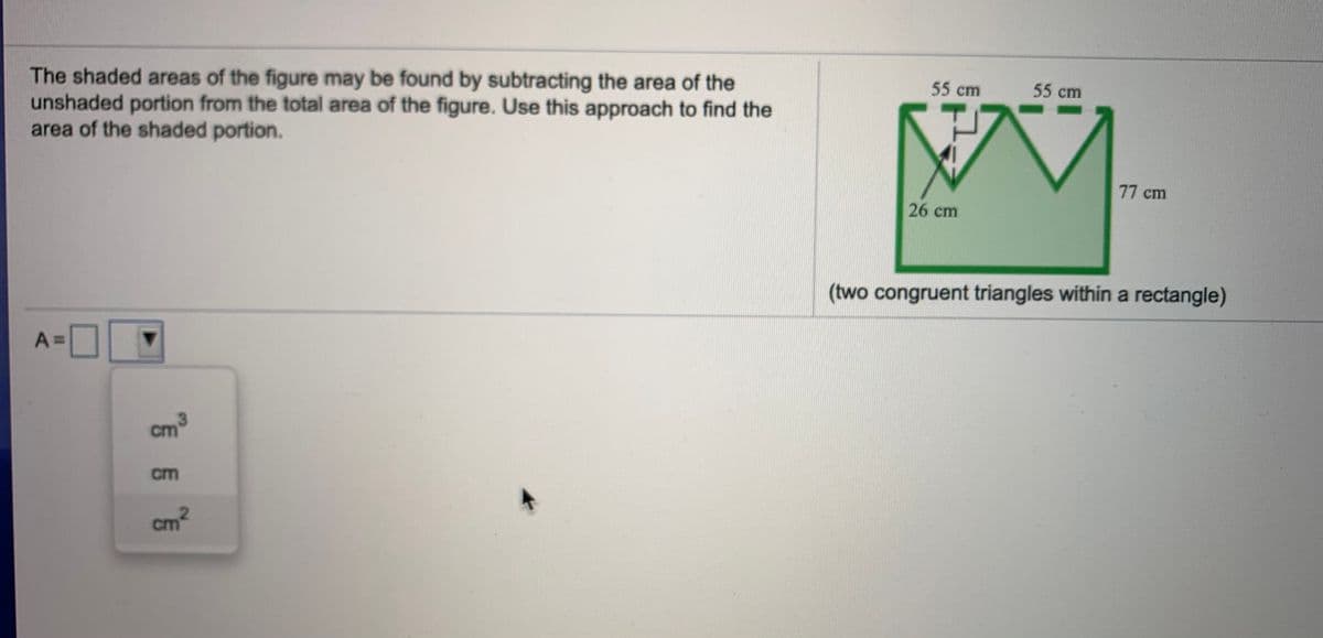 The shaded areas of the figure may be found by subtracting the area of the
unshaded portion from the total area of the figure. Use this approach to find the
area of the shaded portion.
55 cm
55 cm
77 cm
26 cm
(two congruent triangles within a rectangle)
A =
3.
cm
cm
cm
2.
