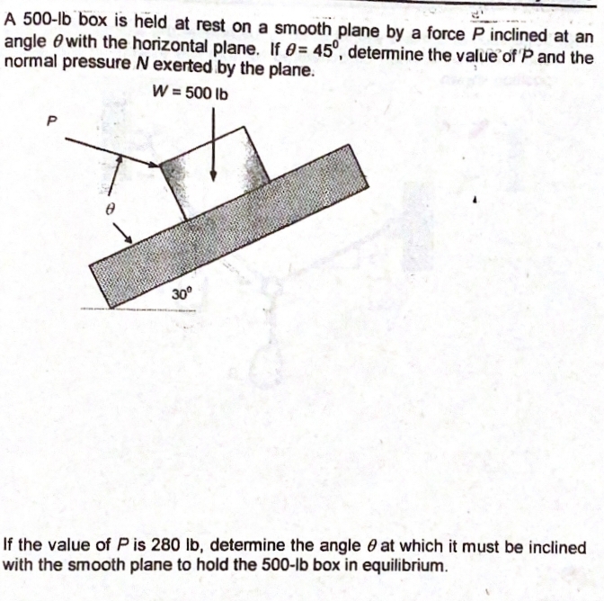 A 500-lb box is held at rest on a smooth plane by a force P inclined at an
angle ewith the horizontal plane. If 0= 45°, determine the value of P and the
normal pressure N exerted by the plane.
W = 500 lb
P
30°
If the value of P is 280 lb, determine the angle 0 at which it must be inclined
with the smooth plane to hold the 500-lb box in equilibrium.
