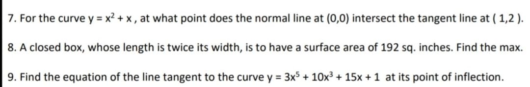 7. For the curve y = x2 + x , at what point does the normal line at (0,0) intersect the tangent line at ( 1,2 ).
8. A closed box, whose length is twice its width, is to have a surface area of 192 sq. inches. Find the max.
9. Find the equation of the line tangent to the curve y = 3x$ + 10x3 + 15x +1 at its point of inflection.
