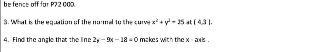 be fence off for P72 000.
3. What is the equation of the normal to the curve x2 + y? = 25 at ( 4,3 ).
4. Find the angle that the line 2y – 9x – 18 = 0 makes with the x - axis.
