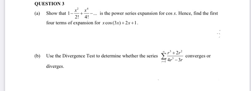 QUESTION 3
(a) Show that 1
is the power series expansion for cos x. Hence, find the first
2! 4!
four terms of expansion for xcos (3x) +2.x +1.
+2,?
(b) Use the Divergence Test to determine whether the series
converges or
4r – 3r
diverges.

