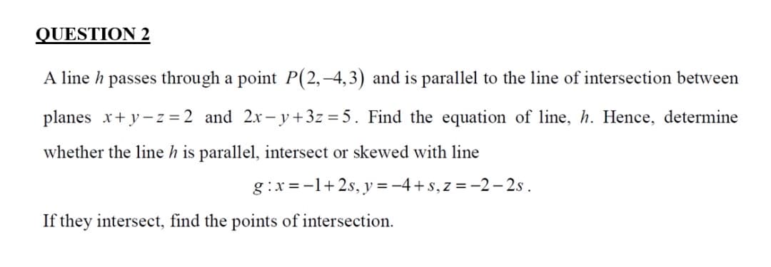 QUESTION 2
A line h passes through a point P(2,–4,3) and is parallel to the line of intersection between
planes x+ y-z = 2 and 2x-y+3z = 5. Find the equation of line, h. Hence, determine
whether the line h is parallel, intersect or skewed with line
g :x = -1+2s, y = -4+s, z = -2- 2s .
If they intersect, find the points of intersection.
