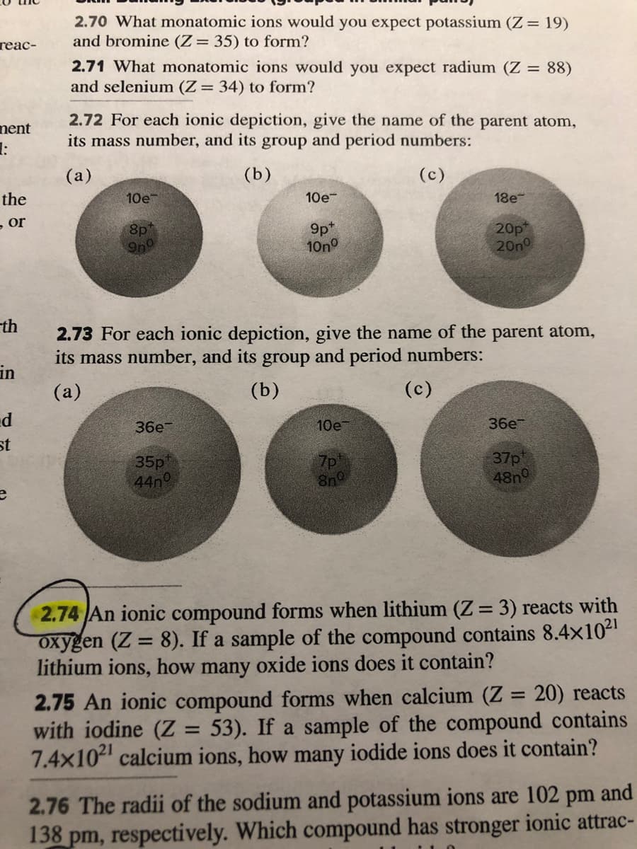 2.70 What monatomic ions would you expect potassium (Z= 19)
and bromine (Z= 35) to form?
теас-
2.71 What monatomic ions would you expect radium (Z = 88)
and selenium (Z= 34) to form?
ment
1:
2.72 For each ionic depiction, give the name of the parent atom,
its mass number, and its group and period numbers:
(a)
(b)
(c)
the
10e
10e-
18e-
- or
8p
9n9
9pt
10no
20p
20n
th
2.73 For each ionic depiction, give the name of the parent atom,
its mass number, and its group and period numbers:
in
(a)
(b)
(c)
d
36e-
10е
36e
st
35p
44n
7p
8n0
37p
48n
2.74 An ionic compound forms when lithium (Z = 3) reacts with
oxygen (Z = 8). If a sample of the compound contains 8.4x102
lithium ions, how many oxide ions does it contain?
%3D
2.75 An ionic compound forms when calcium (Z = 20) reacts
with iodine (Z = 53). If a sample of the compound contains
7.4x10 calcium ions, how many iodide ions does it contain?
%3D
%3D
2.76 The radii of the sodium and potassium ions are 102 pm and
138 pm, respectively. Which compound has stronger ionic attrac-
