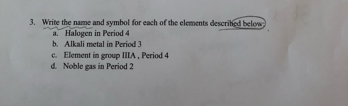 3. Write the name and symbol for each of the elements described below;
a. Halogen in Period 4
b. Alkali metal in Period 3
c. Element in group IIIA, Period 4
d. Noble gas in Period 2
