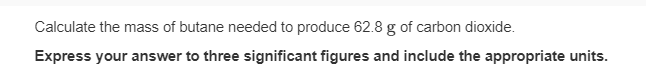 Calculate the mass of butane needed to produce 62.8 g of carbon dioxide.
Express your answer to three significant figures and include the appropriate units.
