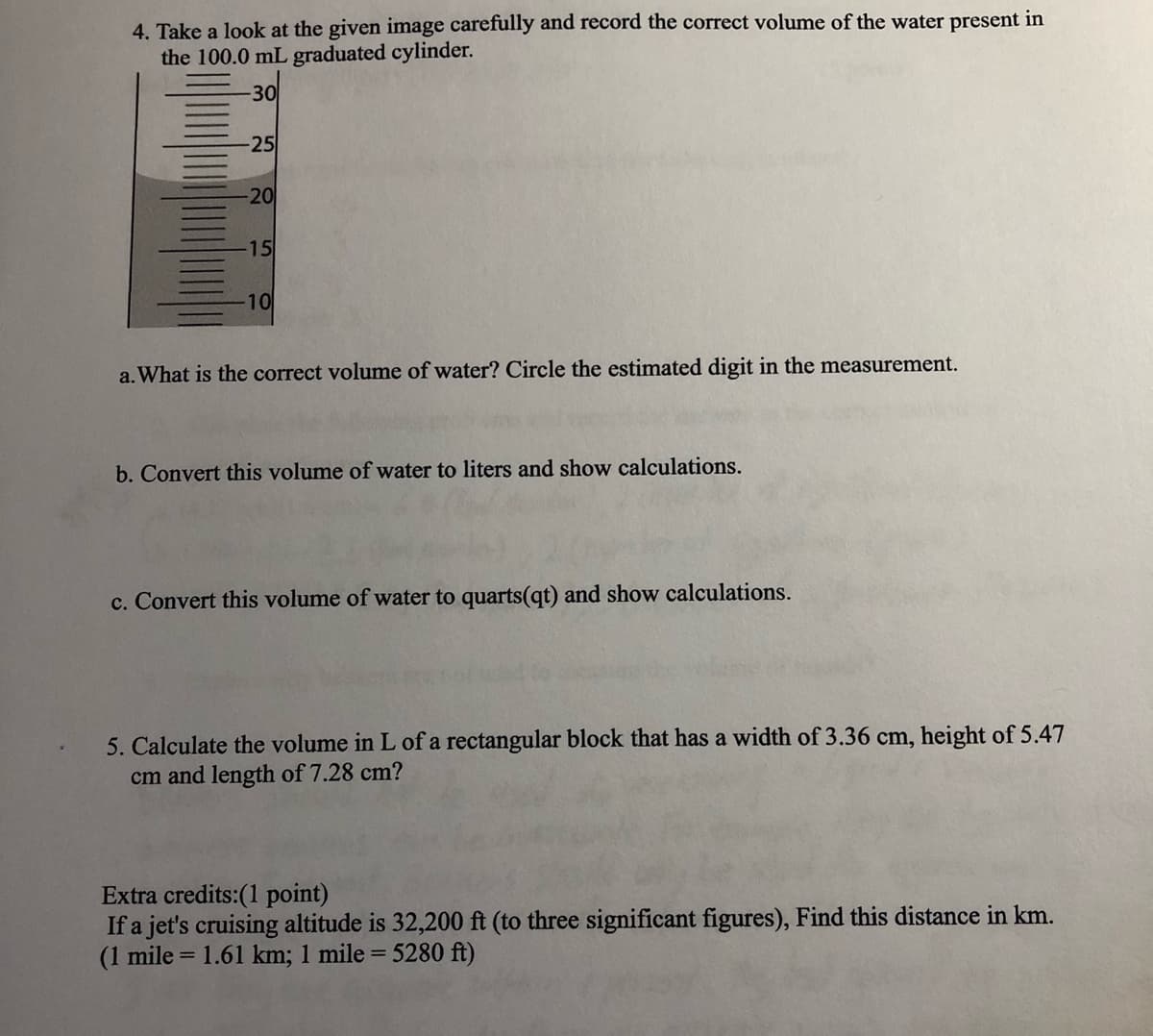 4. Take a look at the given image carefully and record the correct volume of the water present in
the 100.0 mL graduated cylinder.
-30
-25
-20
15
10
a. What is the correct volume of water? Circle the estimated digit in the measurement.
b. Convert this volume of water to liters and show calculations.
c. Convert this volume of water to quarts(qt) and show calculations.
5. Calculate the volume in L of a rectangular block that has a width of 3.36 cm, height of 5.47
cm and length of 7.28 cm?
Extra credits:(1 point)
If a jet's cruising altitude is 32,200 ft (to three significant figures), Find this distance in km.
(1 mile = 1.61 km; 1 mile = 5280 ft)

