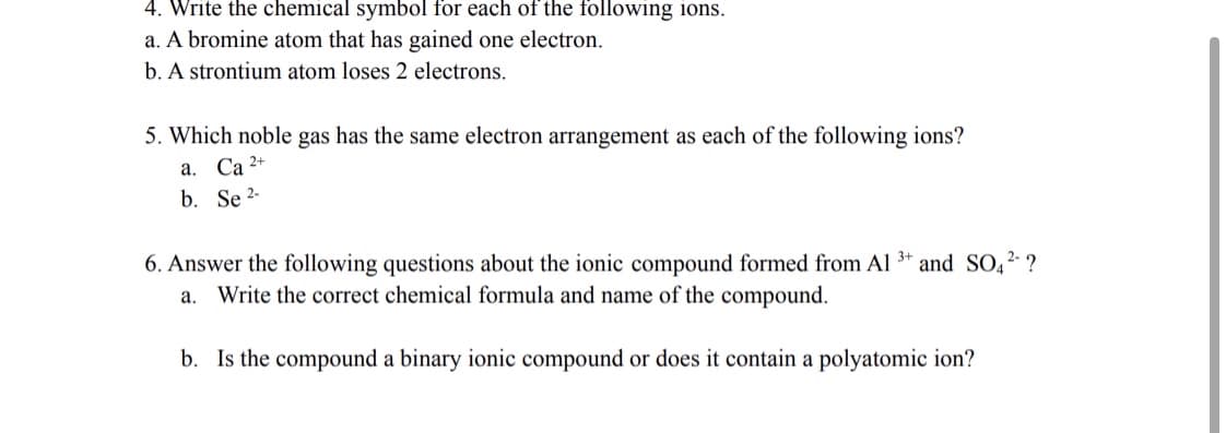 4. Write the chemical symbol for each of the following ions.
a. A bromine atom that has gained one electron.
b. A strontium atom loses 2 electrons.
5. Which noble gas has the same electron arrangement as each of the following ions?
a 2+
а. Са
b. Se 2-
6. Answer the following questions about the ionic compound formed from Al 3* and SO,2 ?
a. Write the correct chemical formula and name of the compound.
b. Is the compound a binary ionic compound or does it contain a polyatomic ion?

