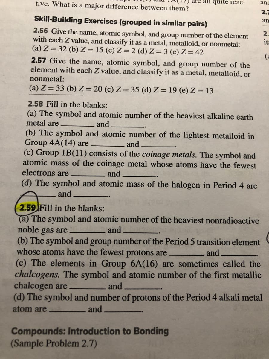 tive. What is a major difference between them?
all quite reac-
and
2.7
Skill-Building Exercises (grouped in similar pairs)
an
2.56 Give the name, atomic symbol, and group number of the element
with each Z value, and classify it as a metal, metalloid, or nonmetal:
(a) Z= 32 (b) Z= 15 (c) Z= 2 (d) Z= 3 (e) Z= 42
2.
it=
2.57 Give the name, atomic symbol, and group number of the
element with each Z value, and classify it as a metal, metalloid, or
nonmetal:
(a) Z= 33 (b) Z= 20 (c) Z = 35 (d) Z= 19 (e) Z = 13
2.58 Fill in the blanks:
(a) The symbol and atomic number of the heaviest alkaline earth
metal are
and
(b) The symbol and atomic number of the lightest metalloid in
Group 4A(14) are
(c) Group 1B(11) consists of the coinage metals. The symbol and
atomic mass of the coinage metal whose atoms have the fewest
electrons are
and
and
(d) The symbol and atomic mass of the halogen in Period 4 are
and
2.59 Fill in the blanks:
(a) The symbol and atomic number of the heaviest nonradioactive
noble gas are
(b) The symbol and group number of the Period 5 transition element
whose atoms have the fewest protons are
(c) The elements in Group 6A(16) are sometimes called the
chalcogens. The symbol and atomic number of the first metallic
chalcogen are
(d) The symbol and number of protons of the Period 4 alkali metal
and
and
and
atom are
and
Compounds: Introduction to Bonding
(Sample Problem 2.7)
