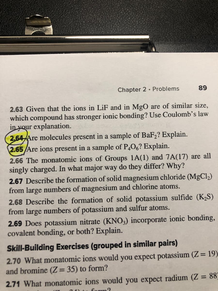 Chapter 2 Problems
89
2.63 Given that the ions in LiF and in MgO are of similar size,
which compound has stronger ionic bonding? Use Coulomb's law
in your explanation.
2.64 Are molecules present in a sample of BaF2? Explain.
2.65/Are ions present in a sample of P406? Explain.
2.66 The monatomic ions of Groups 1A(1) and 7A(17) are all
singly charged. In what major way do they differ? Why?
2.67 Describe the formation of solid magnesium chloride (MgCl2)
from large numbers of magnesium and chlorine atoms.
2.68 Describe the formation of solid potassium sulfide (K2S)
from large numbers of potassium and sulfur atoms.
2.69 Does potassium nitrate (KNO3) incorporate ionic bonding,
covalent bonding, or both? Explain.
Skill-Building Exercises (grouped in similar pairs)
2.70 What monatomic ions would you expect potassium (Z= 19)
and bromine (Z= 35) to form?
%3D
2.71 What monatomic ions would you expect radium (Z = 88
form?
