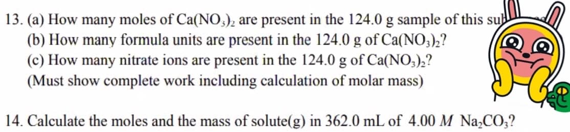 13. (a) How many moles of Ca(NO,), are present in the 124.0 g sample of this sub
(b) How many formula units are present in the 124.0 g of Ca(NO3),?
(c) How many nitrate ions are present in the 124.0 g of Ca(NO;),?
(Must show complete work including calculation of molar mass)
14. Calculate the moles and the mass of solute(g) in 362.0 mL of 4.00 M Na,CO;?
