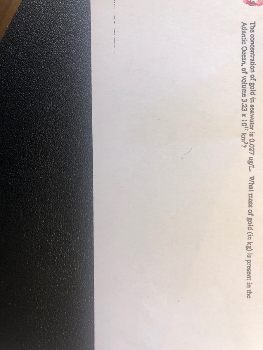 The concentration of gold in scawater is 0.027 ug/L. What mass of gold (in kg) is present in the
Atlantic Ocean, of volume 3.23 x 10" km?
