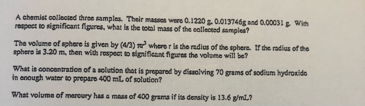 A chemist collected three samples. Their masses were 0.1220 g, 0.013746g and 0.00031 g. With
respect to significant figures, what is the total mass of the collected samples?
The volume of sphere is given by (4/3) T where r is the radius of the sphere. If the radius of the
sphere is 3.20 m, then with respect to significant figures the volume will be?
What is concentration of a solution that is prepared by dissolving 70 grams of sodium hydroxide
in enough water to prepare 400 mL of solution?
What volume of mercury has a mass of 400 grams if its density is 13.6 g/mL?
