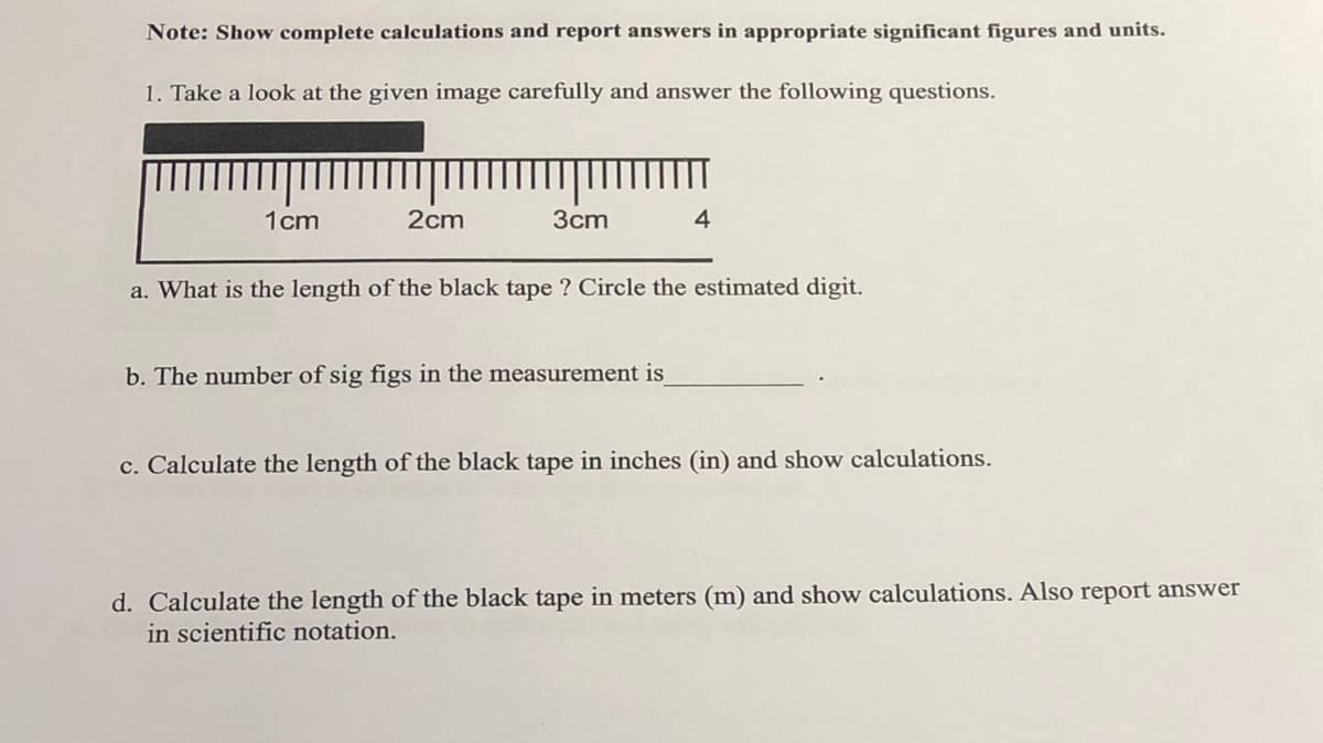 Note: Show complete calculations and report answers in appropriate significant figures and units.
1. Take a look at the given image carefully and answer the following questions.
1cm
2cm
3cm
4
a. What is the length of the black tape ? Circle the estimated digit.
b. The number of sig figs in the measurement is
c. Calculate the length of the black tape in inches (in) and show calculations.
d. Calculate the length of the black tape in meters (m) and show calculations. Also report answer
in scientific notation.
