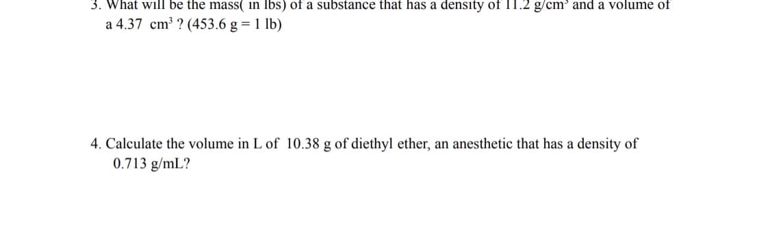3. What will be the mass( in Ibs) of a substance that has a density of 11.2 g/cm' and a volume of
a 4.37 cm³ ? (453.6 g = 1 lb)
4. Calculate the volume in L of 10.38 g of diethyl ether, an anesthetic that has a density of
0.713 g/mL?
