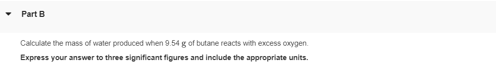 Part B
Calculate the mass of water produced when 9.54 g of butane reacts with excess oxygen.
Express your answer to three significant figures and include the appropriate units.
