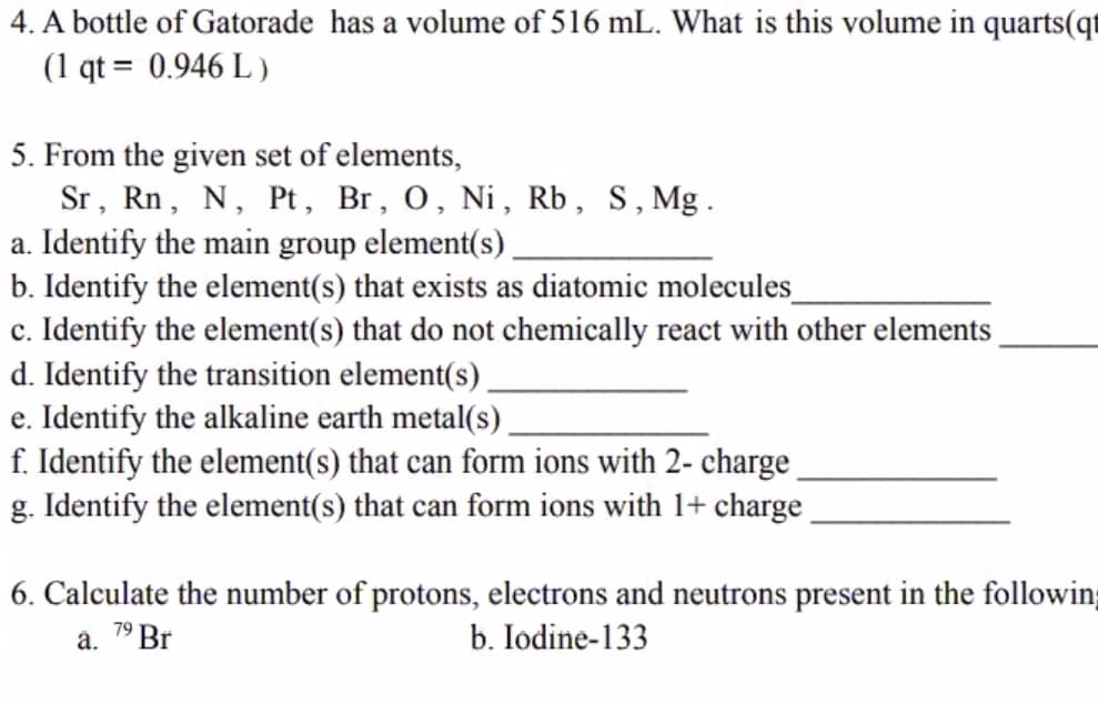4. A bottle of Gatorade has a volume of 516 mL. What is this volume in quarts(qt
(1 qt = 0.946 L )
5. From the given set of elements,
Sr, Rn, N, Pt, Br, 0, Ni, Rb, S,Mg.
a. Identify the main group element(s).
b. Identify the element(s) that exists as diatomic molecules
c. Identify the element(s) that do not chemically react with other elements
d. Identify the transition element(s)
e. Identify the alkaline earth metal(s).
f. Identify the element(s) that can form ions with 2- charge
g. Identify the element(s) that can form ions with 1+ charge
6. Calculate the number of protons, electrons and neutrons present in the followin
a. 7° Br
b. Iodine-133
