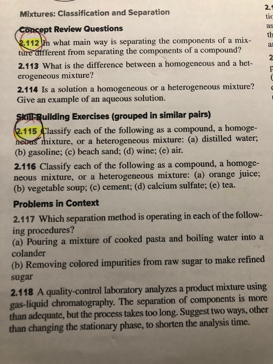 Mixtures: Classification and Separation
2.1
tic
Concept Review Questions
as
th
112 Im what main way is separating the components of a mix-
ture different from separating the components of a compound?
an
2
2.113 What is the difference between a homogeneous and a het-
erogeneous mixture?
2.114 Is a solution a homogeneous or a heterogeneous mixture?
Give an example of an aqueous solution.
Skil-Building Exercises (grouped in similar pairs)
2.115 Classify each of the following as a compound, a homoge-
neous mixture, or a heterogeneous mixture: (a) distilled water;
(b) gasoline; (c) beach sand; (d) wine; (e) air.
2.116 Classify each of the following as a compound, a homoge-
neous mixture, or a heterogeneous mixture: (a) orange juice;
(b) vegetable soup; (c) cement; (d) calcium sulfate; (e) tea.
Problems in Context
2.117 Which separation method is operating in each of the follow-
ing procedures?
(a) Pouring a mixture of cooked pasta and boiling water into a
colander
(b) Removing colored impurities from raw sugar to make refined
sugar
2.118 A quality-control laboratory analyzes a product mixture using
gas-liquid chromatography. The separation of components is more
than adequate, but the process takes too long. Suggest two ways, other
than changing the stationary phase, to shorten the analysis time.
