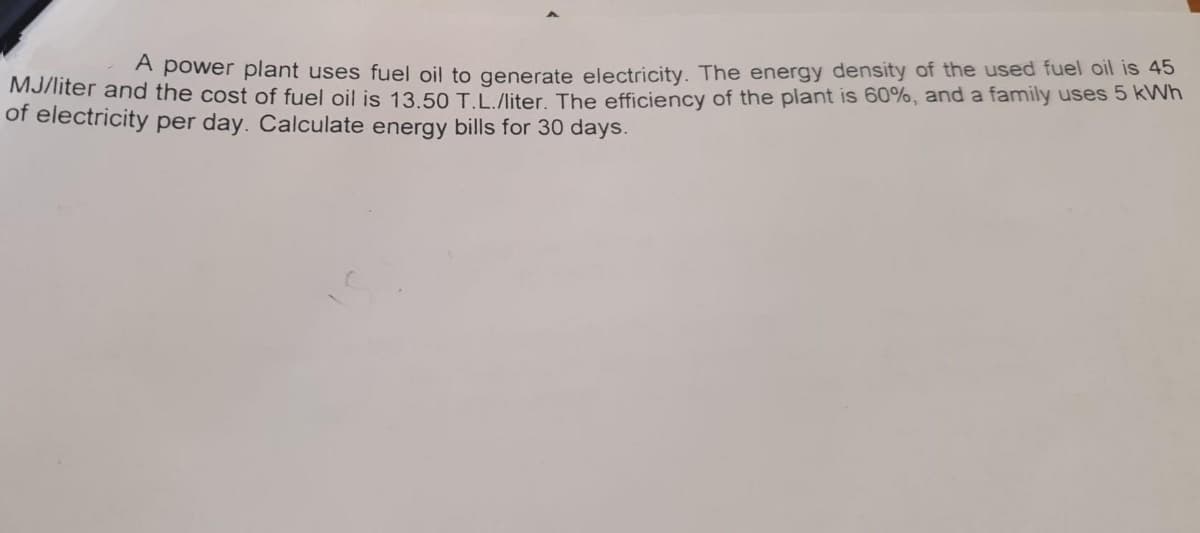 A power plant uses fuel oil to generate electricity. The energy density of the used fuel oil is 45
MJiiter and the cost of fuel oil is 13.50 TL /liter The efficiency of the plant is 60%, and a family uses 5 kWh
of electricity per day. Calculate energy bills for 30 days.

