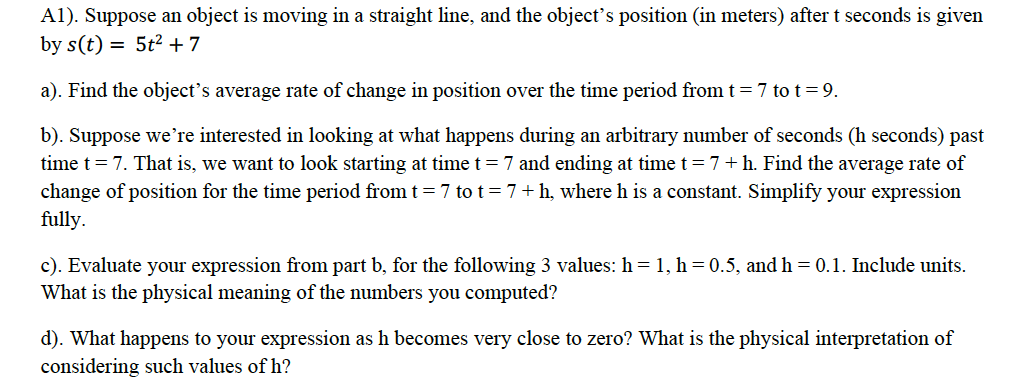 A1). Suppose an object is moving in a straight line, and the object's position (in meters) after t seconds is given
by s(t) = 5t2 +7
a). Find the object's average rate of change in position over the time period from t = 7 to t=9.
b). Suppose we're interested in looking at what happens during an arbitrary number of seconds (h seconds) past
time t = 7. That is, we want to look starting at time t = 7 and ending at time t=7+h. Find the average rate of
change of position for the time period from t= 7 tot=7+h, where h is a constant. Simplify your expression
fully.
c). Evaluate your expression from part b, for the following 3 values: h = 1, h = 0.5, and h= 0.1. Include units.
What is the physical meaning of the numbers you computed?
d). What happens to your expression as h becomes very close to zero? What is the physical interpretation of
considering such values of h?

