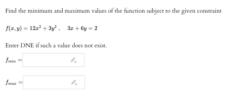 Find the minimum and maximum values of the function subject to the given constraint
f(x, y) = 12a? + 3y² , 3x + 6y = 2
Enter DNE if such a value does not exist.
fmin
max
