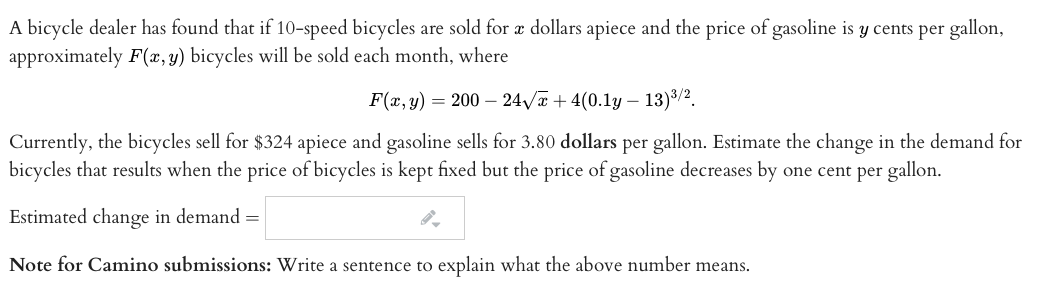 A bicycle dealer has found that if 10-speed bicycles are sold for æ dollars apiece and the price of gasoline is y cents per gallon,
approximately F(x, y) bicycles will be sold each month, where
F(x, y) = 200 – 24/a + 4(0.1y – 13)3/2.
Currently, the bicycles sell for $324 apiece and gasoline sells for 3.80 dollars per gallon. Estimate the change in the demand for
bicycles that results when the price of bicycles is kept fixed but the price of gasoline decreases by one cent per gallon.
Estimated change in demand =
Note for Camino submissions: Write a sentence to explain what the above number means.

