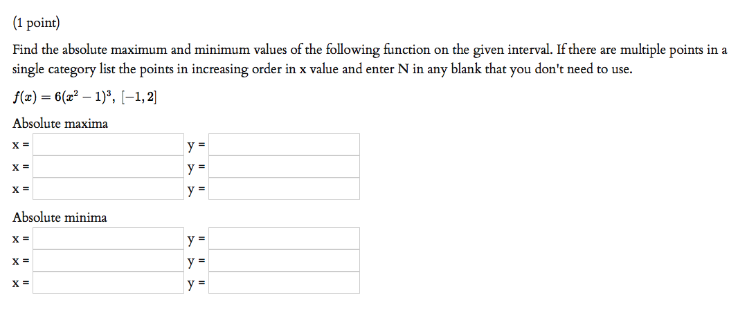 (1 point)
Find the absolute maximum and minimum values of the following function on the given interval. If there are multiple points in a
single category list the points in increasing order in x value and enter N in any blank that you don't need to use.
f(x) = 6(x? – 1)³, [-1,2]
Absolute maxima
X =
y =
X =
y =
X =
y =
Absolute minima
X =
y =
X =
y =
X =
y =
