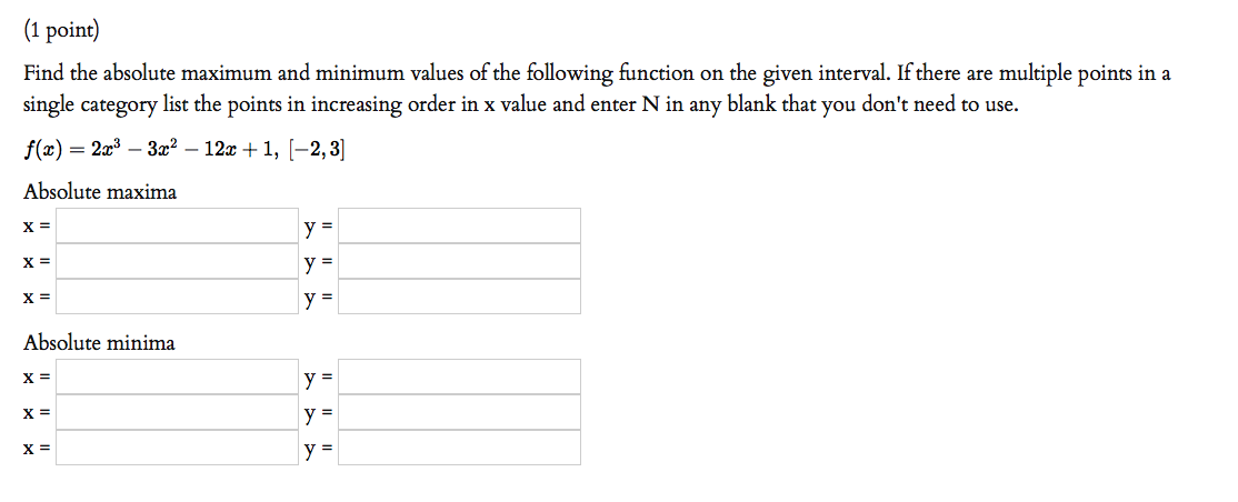 (1 point)
Find the absolute maximum and minimum values of the following function on the given interval. If there are multiple points in a
single category list the points in increasing order in x value and enter N in any blank that you don't need to use.
f(x)
— 2а:3- За? — 12х + 1, [—2, 3
Absolute maxima
X =
y =
X =
y =
X =
y =
Absolute minima
X =
y =
X =
y =
X =
y =
