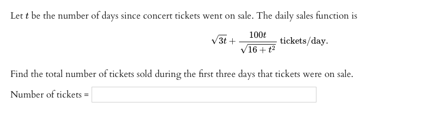 Let t be the number of days since concert tickets went on sale. The daily sales function is
100t
V3t +
tickets/day.
/16+ t2
Find the total number of tickets sold during the first three days that tickets were on sale.
Number of tickets =
