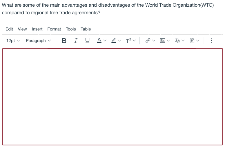 What are some of the main advantages and disadvantages of the World Trade Organization(WTO)
compared to regional free trade agreements?
Edit View Insert Format Tools Table
12pt v Paragraph v
BI U
A v 2v T? v
