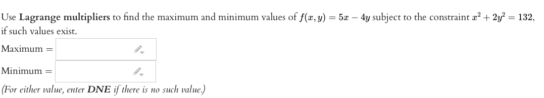 Use Lagrange multipliers to find the maximum and minimum values of f(x, y) = 5x – 4y subject to the constraint x? + 2y? = 132,
if such values exist.
Maximum =
Minimum =
(For either value, enter DNE if there is no such value.)

