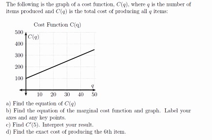 The following is the graph of a cost function, C(g), where q is the number of
items produced and C(g) is the total cost of producing all q items:
Cost Function C(q)
500
C(4)
400
300
200
100
10 20
30
40 50
a) Find the equation of C(g)
b) Find the equation of the marginal cost function and graph. Label your
axes and any key points.
c) Find C'(5). Interpret your result.
d) Find the exact cost of producing the 6th item.
