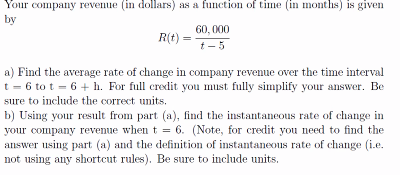 Your company revenue (in dollars) as a function of time (in months) is given
by
60, 000
R(t)
t- 5
a) Find the average rate of change in company revenue over the time interval
t = 6 to t = 6 + h. For full credit you must fully simplify your answer. Be
sure to include the correct units.
b) Using your result from part (a), find the instantaneous rate of change in
your company revenue when t = 6. (Note, for credit you need to find the
answer using part (a) and the definition of instantaneous rate of change (i.e.
not using any shortcut rules). Be sure to include units.
