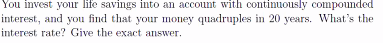 You invest your life savings into an account with continuously compounded
interest, and you find that your money quadruples in 20 years. What's the
interest rate? Give the exact answer.
